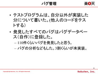 バグ管理


&bull; テストプログラムは、自分以外が実装した
  分について書いた。(他人のコードをテス
  トする）
&bull; 発見したすべてのバグはバグデータベー
  ス（自作）に登録した。
 &ndash; 110件くらいバグを発見したと思う。
 &ndash; バグの分析などもした。3割くらいが未実装。



                           25
 