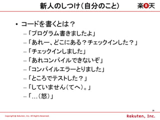 新人のしつけ（自分のこと）

&bull; コードを書くとは？
 &ndash;   「プログラム書きましたよ」
 &ndash;   「あれー、どこにある？チェックインした？」
 &ndash;   「チェックインしました」
 &ndash;   「あれコンパイルできないぞ」
 &ndash;   「コンパイルエラーとりました」
 &ndash;   「ところでテストした？」
 &ndash;   「していません（てへ）。」
 &ndash;   「&hellip;（怒）」

                             26
 