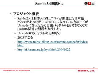Samba3.0国際化

&bull; プロジェクト概要
 &ndash; Samba2.xは日本人コミュニティが開発した日本語
   パッチがあったが、Samba3.0になって、内部コードが
   Unicodeになったため当該パッチが利用できなくなり
   ShiftJIS関連の問題が発生した。
 &ndash; Unicode対応、テストの追加など
 &ndash; 2003年ごろ
 &ndash; http://www.miraclelinux.com/technet/samba30/index.
   html
 &ndash; http://d.hatena.ne.jp/hyoshiok/20041022




                                                        30
 