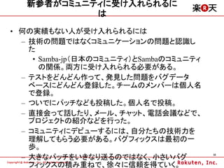 新参者がコミュニティに受け入れられるに
            は
&bull; 何の実績もない人が受け入れられるには
  &ndash; 技術の問題ではなくコミュニケーションの問題と認識し
    た
     &bull; Samba-jp（日本のコミュニティ）とSambaのコミュニティ
       の関係。両方に受け入れられる必要がある。
  &ndash; テストをどんどん作って、発見した問題をバグデータ
    ベースにどんどん登録した。チームのメンバーは個人名
    で登録。
  &ndash; ついでにパッチなども投稿した。個人名で投稿。
  &ndash; 直接会って話したり、メール、チャット、電話会議などで、
    プロジェクトの紹介などを行った。
  &ndash; コミュニティにデビューするには、自分たちの技術力を
    理解してもらう必要がある。バグフィックスは最初の一
    歩。
  &ndash; 大きなパッチをいきなり送るのではなく、小さいバグ
                                          32



    フィックスの積み重ねで、徐々に信頼を得ていく。
 