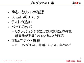 プログラマの日常

&bull;   やることリストの確認
&bull;   Bugzillaのチェック
&bull;   テストの追加
&bull;   パッチの作成
    &ndash; リグレッションが起こっていないことを確認
    &ndash; 新機能が実装されていることを確認
&bull; コミュニティへ投稿
    &ndash; メーリングリスト、電話、チャット、などなど


                              35
 