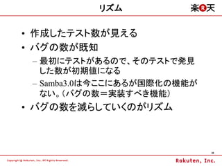 リズム

&bull; 作成したテスト数が見える
&bull; バグの数が既知
 &ndash; 最初にテストがあるので、そのテストで発見
   した数が初期値になる
 &ndash; Samba3.0は今ここにあるが国際化の機能が
   ない。（バグの数＝実装すべき機能）
&bull; バグの数を減らしていくのがリズム



                             36
 