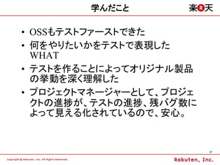 学んだこと

&bull; OSSもテストファーストできた
&bull; 何をやりたいかをテストで表現した
  WHAT
&bull; テストを作ることによってオリジナル製品
  の挙動を深く理解した
&bull; プロジェクトマネージャーとして、プロジェ
  クトの進捗が、テストの進捗、残バグ数に
  よって見える化されているので、安心。


                         37
 