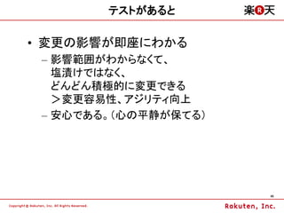 テストがあると

&bull; 変更の影響が即座にわかる
 &ndash; 影響範囲がわからなくて、
   塩漬けではなく、
   どんどん積極的に変更できる
   ＞変更容易性、アジリティ向上
 &ndash; 安心である。（心の平静が保てる）




                      45
 