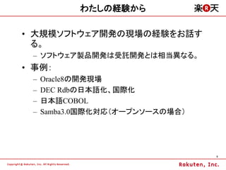 わたしの経験から

&bull; 大規模ソフトウェア開発の現場の経験をお話す
  る。
 &ndash; ソフトウェア製品開発は受託開発とは相当異なる。
&bull; 事例：
 &ndash;   Oracle8の開発現場
 &ndash;   DEC Rdbの日本語化、国際化
 &ndash;   日本語COBOL
 &ndash;   Samba3.0国際化対応（オープンソースの場合）




                                 5
 