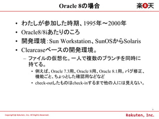 Oracle 8の場合

&bull;   わたしが参加した時期、1995年～2000年
&bull;   Oracle8/8iあたりのころ
&bull;   開発環境：Sun Workstation、SunOSからSolaris
&bull;   Clearcaseベースの開発環境。
    &ndash; ファイルの仮想化。一人で複数のブランチを同時に
      持てる。
      &bull; 例えば、Oracle 7.3用、Oracle 8用、Oracle 8.1用。バグ修正、
        機能ごと、ちょっとした確認用などなど
      &bull; check-outしたものはcheck-inするまで他の人には見えない。




                                                      7
 