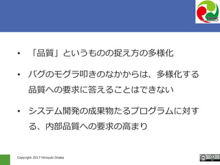 Copyright 2017 Hiroyuki Onaka
• 「品質」というものの捉え方の多様化
• バグのモグラ叩きのなかからは、多様化する
品質への要求に答えることはできない
• システム開発の成果物たるプログラムに対す
る、内部品質への要求の高まり
 