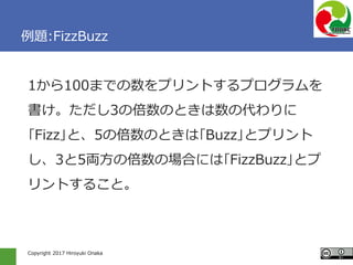 Copyright 2017 Hiroyuki Onaka
例題:FizzBuzz
1から100までの数をプリントするプログラムを
書け。ただし3の倍数のときは数の代わりに
｢Fizz｣と、5の倍数のときは｢Buzz｣とプリント
し、3と5両方の倍数の場合には｢FizzBuzz｣とプ
リントすること。
 