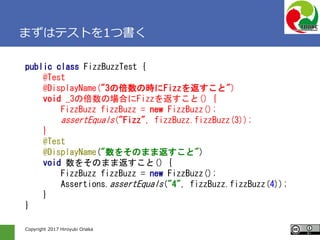 Copyright 2017 Hiroyuki Onaka
まずはテストを1つ書く
public class FizzBuzzTest {
@Test
@DisplayName("3の倍数の時にFizzを返すこと")
void _3の倍数の場合にFizzを返すこと() {
FizzBuzz fizzBuzz = new FizzBuzz();
assertEquals("Fizz", fizzBuzz.fizzBuzz(3));
}
@Test
@DisplayName("数をそのまま返すこと")
void 数をそのまま返すこと() {
FizzBuzz fizzBuzz = new FizzBuzz();
Assertions.assertEquals("4", fizzBuzz.fizzBuzz(4));
}
}
 