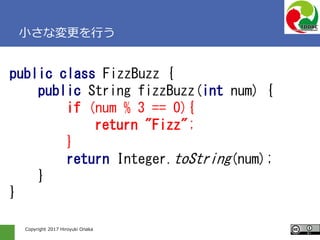 Copyright 2017 Hiroyuki Onaka
小さな変更を行う
public class FizzBuzz {
public String fizzBuzz(int num) {
if (num % 3 == 0){
return "Fizz";
}
return Integer.toString(num);
}
}
 