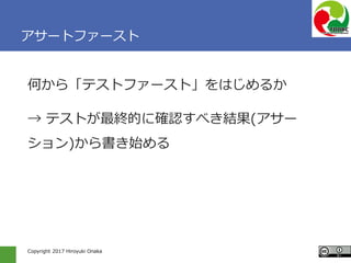 Copyright 2017 Hiroyuki Onaka
アサートファースト
何から「テストファースト」をはじめるか
→ テストが最終的に確認すべき結果(アサー
ション)から書き始める
 
