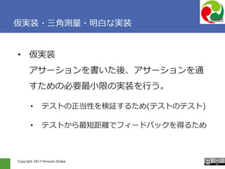 Copyright 2017 Hiroyuki Onaka
仮実装・三角測量・明白な実装
• 仮実装
アサーションを書いた後、アサーションを通
すための必要最小限の実装を行う。
• テストの正当性を検証するため(テストのテスト)
• テストから最短距離でフィードバックを得るため
 
