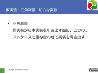 Copyright 2017 Hiroyuki Onaka
仮実装・三角測量・明白な実装
• 三角測量
仮実装から本実装を引き出す際に、二つのテ
ストケースを重ね合わせて実装を導き出す
 
