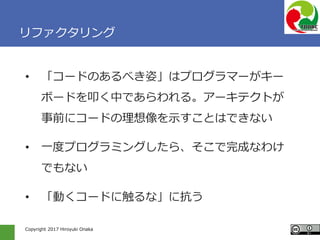 Copyright 2017 Hiroyuki Onaka
リファクタリング
• 「コードのあるべき姿」はプログラマーがキー
ボードを叩く中であらわれる。アーキテクトが
事前にコードの理想像を示すことはできない
• 一度プログラミングしたら、そこで完成なわけ
でもない
• 「動くコードに触るな」に抗う
 
