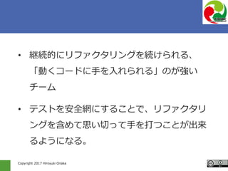 Copyright 2017 Hiroyuki Onaka
• 継続的にリファクタリングを続けられる、
「動くコードに手を入れられる」のが強い
チーム
• テストを安全網にすることで、リファクタリ
ングを含めて思い切って手を打つことが出来
るようになる。
 