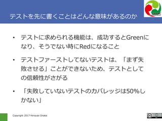 Copyright 2017 Hiroyuki Onaka
テストを先に書くことはどんな意味があるのか
• テストに求められる機能は、成功するとGreenに
なり、そうでない時にRedになること
• テストファーストしてないテストは、「まず失
敗させる」ことができないため、テストとして
の信頼性がさがる
• 「失敗していないテストのカバレッジは50%し
かない」
 
