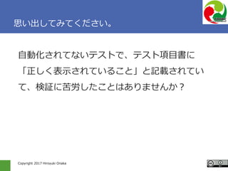 Copyright 2017 Hiroyuki Onaka
思い出してみてください。
自動化されてないテストで、テスト項目書に
「正しく表示されていること」と記載されてい
て、検証に苦労したことはありませんか？
 