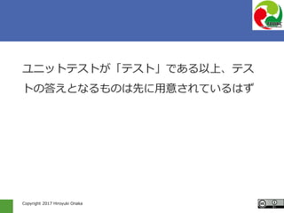 Copyright 2017 Hiroyuki Onaka
ユニットテストが「テスト」である以上、テス
トの答えとなるものは先に用意されているはず
 