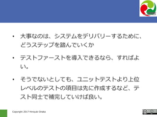 Copyright 2017 Hiroyuki Onaka
• 大事なのは、システムをデリバリーするために、
どうステップを踏んでいくか
• テストファーストを導入できるなら、すればよ
い。
• そうでないとしても、ユニットテストより上位
レベルのテストの項目は先に作成するなど、テ
スト同士で補完していけば良い。
 