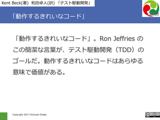 Copyright 2017 Hiroyuki Onaka
「動作するきれいなコード」
「動作するきれいなコード」。Ron Jeffries の
この簡潔な言葉が、テスト駆動開発（TDD）の
ゴールだ。動作するきれいなコードはあらゆる
意味で価値がある。
Kent Beck(著) 和田卓人(訳) 「テスト駆動開発」
 