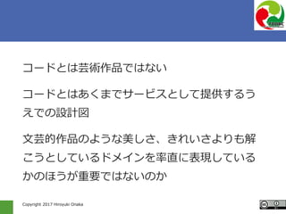Copyright 2017 Hiroyuki Onaka
コードとは芸術作品ではない
コードとはあくまでサービスとして提供するう
えでの設計図
文芸的作品のような美しさ、きれいさよりも解
こうとしているドメインを率直に表現している
かのほうが重要ではないのか
 