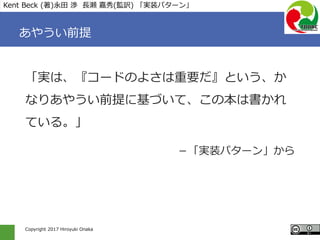 Copyright 2017 Hiroyuki Onaka
あやうい前提
「実は、『コードのよさは重要だ』という、か
なりあやうい前提に基づいて、この本は書かれ
ている。」
－「実装パターン」から
Kent Beck (著)永田 渉 長瀬 嘉秀(監訳) 「実装パターン」
 