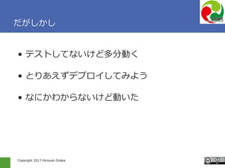 Copyright 2017 Hiroyuki Onaka
だがしかし
• テストしてないけど多分動く
• とりあえずデプロイしてみよう
• なにかわからないけど動いた
 