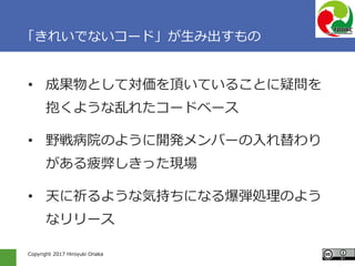 Copyright 2017 Hiroyuki Onaka
「きれいでないコード」が生み出すもの
• 成果物として対価を頂いていることに疑問を
抱くような乱れたコードベース
• 野戦病院のように開発メンバーの入れ替わり
がある疲弊しきった現場
• 天に祈るような気持ちになる爆弾処理のよう
なリリース
 