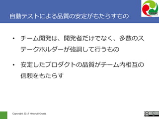 Copyright 2017 Hiroyuki Onaka
自動テストによる品質の安定がもたらすもの
• チーム開発は、開発者だけでなく、多数のス
テークホルダーが強調して行うもの
• 安定したプロダクトの品質がチーム内相互の
信頼をもたらす
 