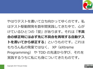 Copyright 2017 Hiroyuki Onaka
やはりテストを書いて立ち向かってゆくのです。私
はテスト駆動開発を数年間実践してきた中で、心が
けているひとつの「掟」があります。それは「不具
合の修正時には必ず先に不具合を再現する自動テス
トを書いてから修正する」というものです。これは
もちろん私の発案ではなく、 XP（eXtreme
Programming） や TDD の先達から学び、それを
実践するうちに私にも身についてきたものです。
 