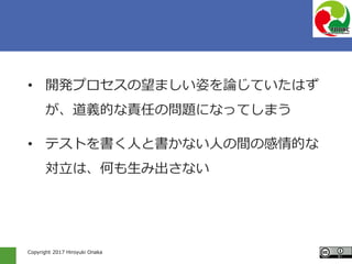 Copyright 2017 Hiroyuki Onaka
• 開発プロセスの望ましい姿を論じていたはず
が、道義的な責任の問題になってしまう
• テストを書く人と書かない人の間の感情的な
対立は、何も生み出さない
 