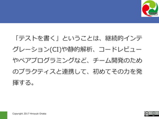 Copyright 2017 Hiroyuki Onaka
「テストを書く」ということは、継続的インテ
グレーション(CI)や静的解析、コードレビュー
やペアプログラミングなど、チーム開発のため
のプラクティスと連携して、初めてその力を発
揮する。
 