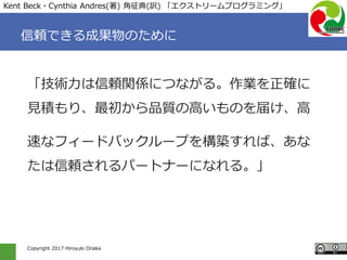Copyright 2017 Hiroyuki Onaka
信頼できる成果物のために
「技術力は信頼関係につながる。作業を正確に
見積もり、最初から品質の高いものを届け、高
速なフィードバックループを構築すれば、あな
たは信頼されるパートナーになれる。」
Kent Beck・Cynthia Andres(著) 角征典(訳) 「エクストリームプログラミング」
 