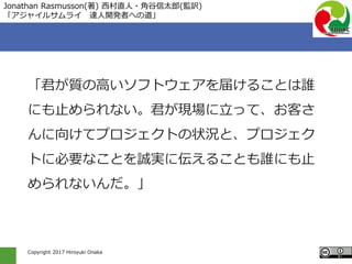 Copyright 2017 Hiroyuki Onaka
「君が質の高いソフトウェアを届けることは誰
にも止められない。君が現場に立って、お客さ
んに向けてプロジェクトの状況と、プロジェク
トに必要なことを誠実に伝えることも誰にも止
められないんだ。」
Jonathan Rasmusson(著) 西村直人・角谷信太郎(監訳)
「アジャイルサムライ 達人開発者への道」
 