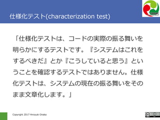 Copyright 2017 Hiroyuki Onaka
仕様化テスト(characterization test)
「仕様化テストは、コードの実際の振る舞いを
明らかにするテストです。『システムはこれを
するべきだ』とか『こうしていると思う...
