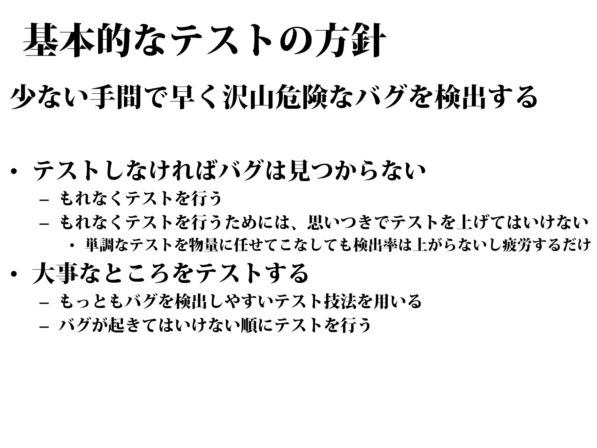 基本的なテストの方針
少ない手間で早く沢山危険なバグを検出する
• テストしなければバグは見つからない

– もれなくテストを行う
– もれなくテストを行うためには、思いつきでテストを上げてはいけない

• 単調なテストを物量に任せてこなしても検出率は上がらないし疲労するだけ

• 大事なところをテストする

– もっともバグを検出しやすいテスト技法を用いる
– バグが起きてはいけない順にテストを行う

 