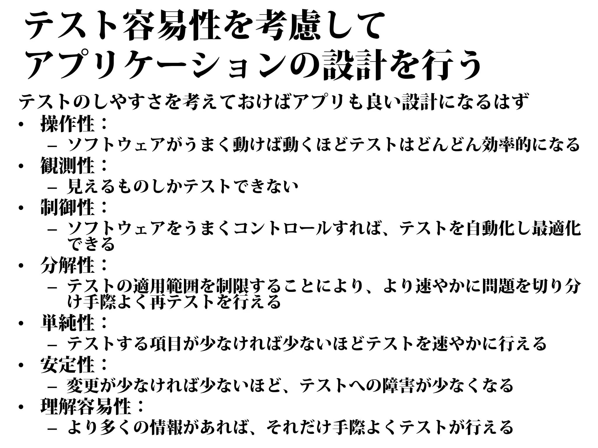 テスト容易性を考慮して
アプリケーションの設計を行う
テストのしやすさを考えておけばアプリも良い設計になるはず
• 操作性：

– ソフトウェアがうまく動けば動くほどテストはどんどん効率的になる

• 観測性：

– 見えるものしかテストできない

• 制御性：

– ソフトウェアをうまくコントロールすれば、テストを自動化し最適化
できる

• 分解性：

– テストの適用範囲を制限することにより、より速やかに問題を切り分
け手際よく再テストを行える

• 単純性：

– テストする項目が少なければ少ないほどテストを速やかに行える

• 安定性：

– 変更が少なければ少ないほど、テストへの障害が少なくなる

• 理解容易性：

– より多くの情報があれば、それだけ手際よくテストが行える

 