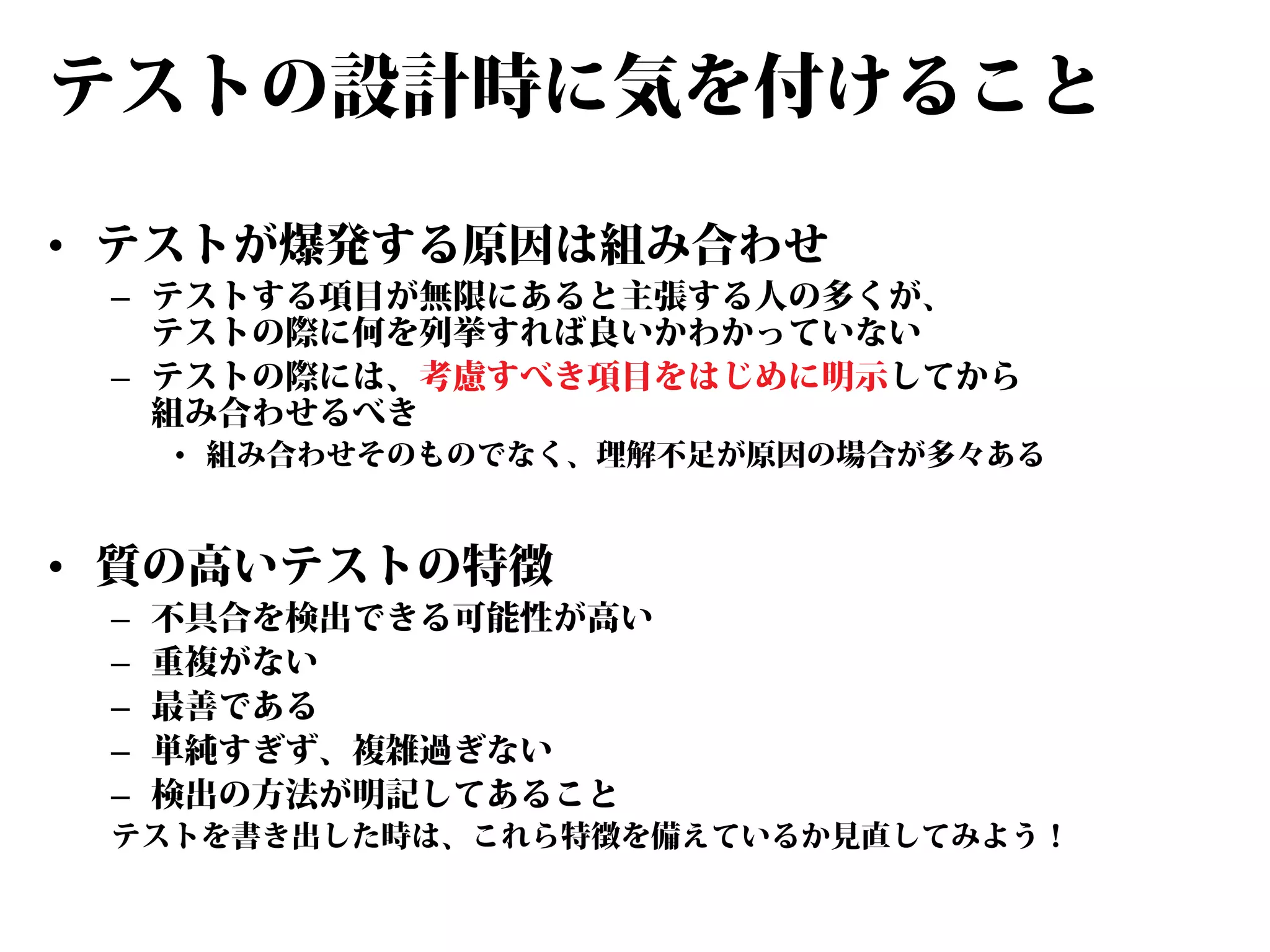テストの設計時に気を付けること
• テストが爆発する原因は組み合わせ

– テストする項目が無限にあると主張する人の多くが、
テストの際に何を列挙すれば良いかわかっていない
– テストの際には、考慮すべき項目をはじめに明示してから
組み合わせるべき

• 組み合わせそのものでなく、理解不足が原因の場合が多々ある

• 質の高いテストの特徴
–
–
–
–
–

不具合を検出できる可能性が高い
重複がない
最善である
単純すぎず、複雑過ぎない
検出の方法が明記してあること

テストを書き出した時は、これら特徴を備えているか見直してみよう！

 