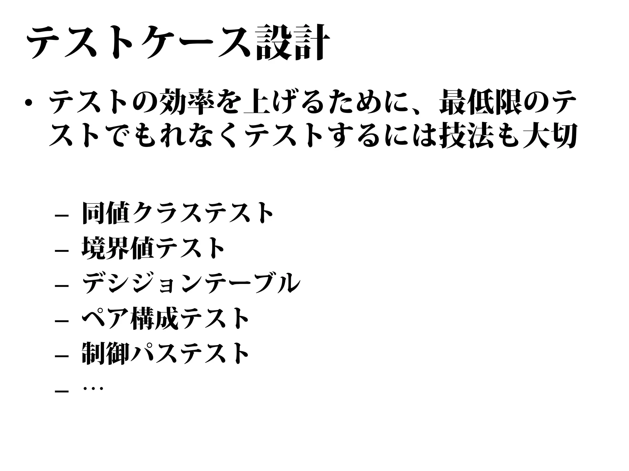 テストケース設計
• テストの効率を上げるために、最低限のテ
ストでもれなくテストするには技法も大切
–
–
–
–
–
–

同値クラステスト
境界値テスト
デシジョンテーブル
ペア構成テスト
制御パステスト
…

 