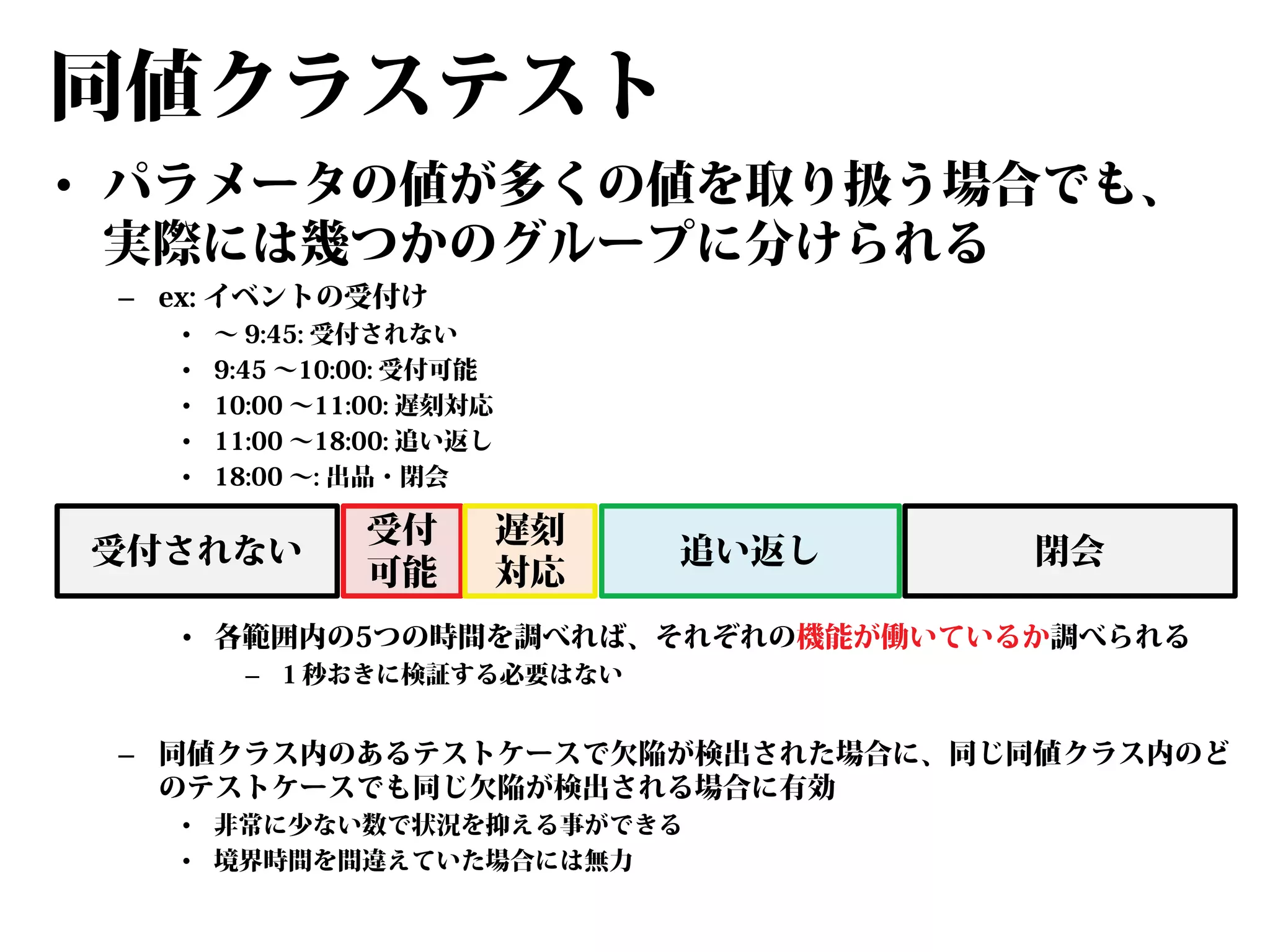 同値クラステスト
• パラメータの値が多くの値を取り扱う場合でも、
実際には幾つかのグループに分けられる
– ex: イベントの受付け
•
•
•
•
•

～ 9:45: 受付されない
9:45 ～10:00: 受付可能
10:00 ～11:00: 遅刻対応
11:00 ～18:00: 追い返し
18:00 ～: 出品・閉会

受付されない

受付
可能

遅刻
対応

追い返し

閉会

• 各範囲内の5つの時間を調べれば、それぞれの機能が働いているか調べられる
– １秒おきに検証する必要はない

– 同値クラス内のあるテストケースで欠陥が検出された場合に、同じ同値クラス内のど
のテストケースでも同じ欠陥が検出される場合に有効
• 非常に少ない数で状況を抑える事ができる
• 境界時間を間違えていた場合には無力

 
