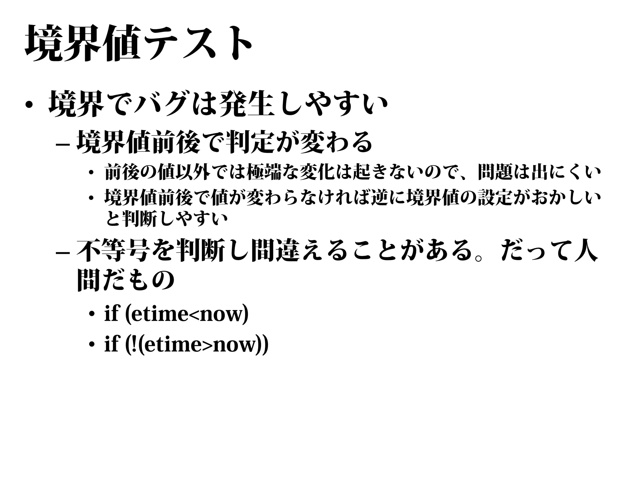 境界値テスト
• 境界でバグは発生しやすい
– 境界値前後で判定が変わる

• 前後の値以外では極端な変化は起きないので、問題は出にくい
• 境界値前後で値が変わらなければ逆に境界値の設定がおかしい
と判断しやすい

– 不等号を判断し間違えることがある。だって人
間だもの
• if (etime<now)
• if (!(etime>now))

 