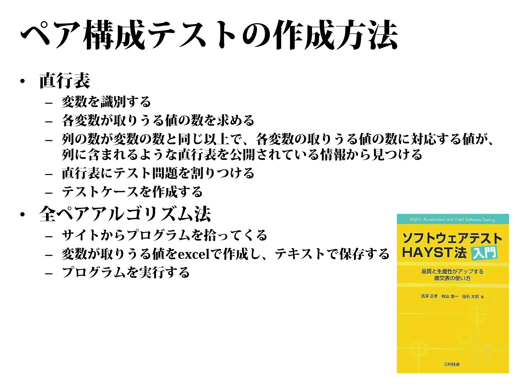 ペア構成テストの作成方法
• 直行表

– 変数を識別する
– 各変数が取りうる値の数を求める
– 列の数が変数の数と同じ以上で、各変数の取りうる値の数に対応する値が、
列に含まれるような直行表を公開されている情報から見つける
– 直行表にテスト問題を割りつける
– テストケースを作成する

• 全ペアアルゴリズム法

– サイトからプログラムを拾ってくる
– 変数が取りうる値をexcelで作成し、テキストで保存する
– プログラムを実行する

 