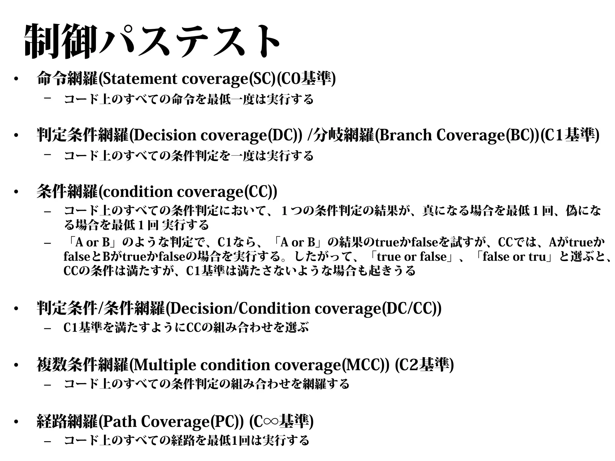 制御パステスト
•

命令網羅(Statement coverage(SC)(C0基準)
–

•

判定条件網羅(Decision coverage(DC)) /分岐網羅(Branch Coverage(BC))(C1基準)
–

•

–

C1基準を満たすようにCCの組み合わせを選ぶ

複数条件網羅(Multiple condition coverage(MCC)) (C2基準)
–

•

コード上のすべての条件判定において、１つの条件判定の結果が、真になる場合を最低１回、偽にな
る場合を最低１回 実行する
「A or B」のような判定で、C1なら、「A or B」の結果のtrueかfalseを試すが、CCでは、Aがtrueか
falseとBがtrueかfalseの場合を実行する。したがって、「true or false」、「false or tru」と選ぶと、
CCの条件は満たすが、C1基準は満たさないような場合も起きうる

判定条件/条件網羅(Decision/Condition coverage(DC/CC))
–

•

コード上のすべての条件判定を一度は実行する

条件網羅(condition coverage(CC))
–

•

コード上のすべての命令を最低一度は実行する

コード上のすべての条件判定の組み合わせを網羅する

経路網羅(Path Coverage(PC)) (C∞基準)
–

コード上のすべての経路を最低1回は実行する

 
