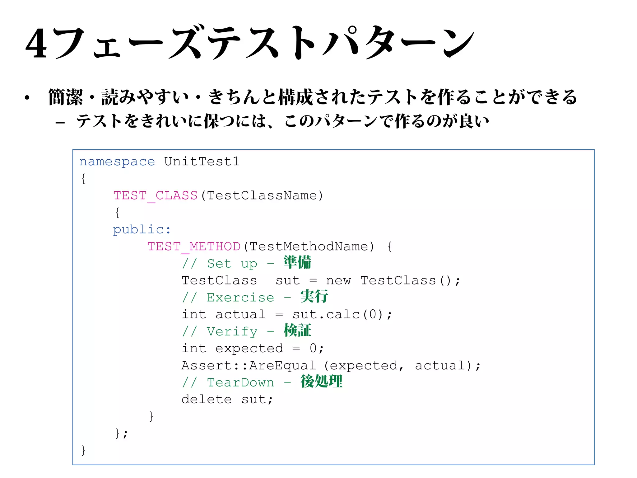 4フェーズテストパターン
•

簡潔・読みやすい・きちんと構成されたテストを作ることができる
– テストをきれいに保つには、このパターンで作るのが良い
namespace UnitTest1
{
TEST_CLASS(TestClassName)
{
public:
TEST_METHOD(TestMethodName) {
// Set up – 準備
TestClass sut = new TestClass();
// Exercise – 実行
int actual = sut.calc(0);
// Verify – 検証
int expected = 0;
Assert::AreEqual (expected, actual);
// TearDown – 後処理
delete sut;
}
};
}

 