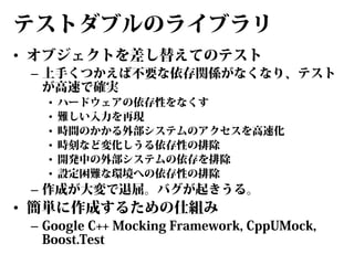 テストダブルのライブラリ
• オブジェクトを差し替えてのテスト

– 上手くつかえば不要な依存関係がなくなり、テスト
が高速で確実
•
•
•
•
•
•

ハードウェアの依存性をなくす
難しい入力を再現
時間のかかる外部システムのアクセスを高速化
時刻など変化しうる依存性の排除
開発中の外部システムの依存を排除
設定困難な環境への依存性の排除

– 作成が大変で退屈。バグが起きうる。

• 簡単に作成するための仕組み

– Google C++ Mocking Framework, CppUMock,
Boost.Test

 