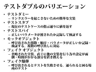 テストダブルのバリエーション
• テストダミー

– リンクエラーを起こさないための簡単な実装

• テストスタブ

– 現在のテストケースの指示通りに値を返す

• テストスパイ

– 正しいパラメータが渡されたか記録して検証する

• モックオブジェクト

– 呼び出された関数・順序・パラメータが正しいか記録・
検証する。複数の呼び出しに対応

• フェイク オブジェクト

– 省略された実装。直ぐに他の実装を行う為や設定が面
倒・時間がかかる部分を置き換える

• フェイク爆弾

– 呼び出されるとテストを失敗させる。通られると困る場
所のテスト

 