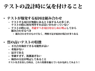 テストの設計時に気を付けること
• テストが爆発する原因は組み合わせ

– テストする項目が無限にあると主張する人の多くが、
テストの際に何を列挙すれば良いかわかっていない
– テストの際には、考慮すべき項目をはじめに明示してから
組み合わせるべき

• 組み合わせそのものでなく、理解不足が原因の場合が多々ある

• 質の高いテストの特徴
–
–
–
–
–

不具合を検出できる可能性が高い
重複がない
最善である
単純すぎず、複雑過ぎない
検出の方法が明記してあること

テストを書き出した時は、これら特徴を備えているか見直してみよう！

 