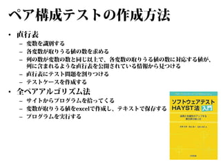 ペア構成テストの作成方法
• 直行表

– 変数を識別する
– 各変数が取りうる値の数を求める
– 列の数が変数の数と同じ以上で、各変数の取りうる値の数に対応する値が、
列に含まれるような直行表を公開されている情報から見つける
– 直行表にテスト問題を割りつける
– テストケースを作成する

• 全ペアアルゴリズム法

– サイトからプログラムを拾ってくる
– 変数が取りうる値をexcelで作成し、テキストで保存する
– プログラムを実行する

 