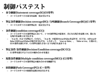 制御パステスト
•

命令網羅(Statement coverage(SC)(C0基準)
–

•

判定条件網羅(Decision coverage(DC)) /分岐網羅(Branch Coverage(BC))(C1基準)
–

•

–

C1基準を満たすようにCCの組み合わせを選ぶ

複数条件網羅(Multiple condition coverage(MCC)) (C2基準)
–

•

コード上のすべての条件判定において、１つの条件判定の結果が、真になる場合を最低１回、偽にな
る場合を最低１回 実行する
「A or B」のような判定で、C1なら、「A or B」の結果のtrueかfalseを試すが、CCでは、Aがtrueか
falseとBがtrueかfalseの場合を実行する。したがって、「true or false」、「false or tru」と選ぶと、
CCの条件は満たすが、C1基準は満たさないような場合も起きうる

判定条件/条件網羅(Decision/Condition coverage(DC/CC))
–

•

コード上のすべての条件判定を一度は実行する

条件網羅(condition coverage(CC))
–

•

コード上のすべての命令を最低一度は実行する

コード上のすべての条件判定の組み合わせを網羅する

経路網羅(Path Coverage(PC)) (C∞基準)
–

コード上のすべての経路を最低1回は実行する

 