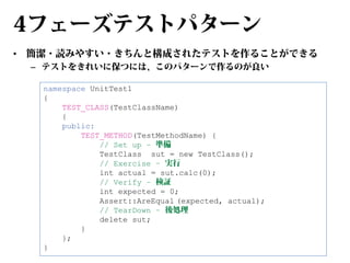 4フェーズテストパターン
•

簡潔・読みやすい・きちんと構成されたテストを作ることができる
– テストをきれいに保つには、このパターンで作るのが良い
namespace UnitTest1
{
TEST_CLASS(TestClassName)
{
public:
TEST_METHOD(TestMethodName) {
// Set up – 準備
TestClass sut = new TestClass();
// Exercise – 実行
int actual = sut.calc(0);
// Verify – 検証
int expected = 0;
Assert::AreEqual (expected, actual);
// TearDown – 後処理
delete sut;
}
};
}

 